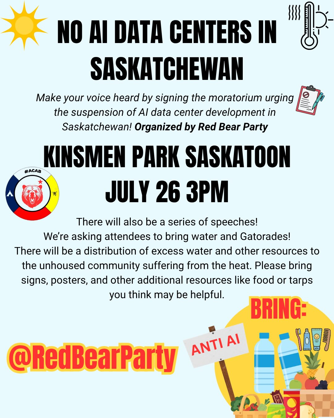 NO AI DATA CENTERS IN SASKATCHEWAN
Make your voice heard by signing the moratorium urging
the suspension of Al data center development in
Saskatchewan! Organized by Red Bear Party
KINSMEN PARK SASKATOON
JULY 26 3PM

There will also be a series of speeches!
We're asking attendees to bring water and Gatorades!

There will be a distribution of excess water and other resources to
the unhoused community suffering from the heat. Please bring
signs, posters, and other additional resources like food or tarps
you think may be helpful.

@RedBearParty